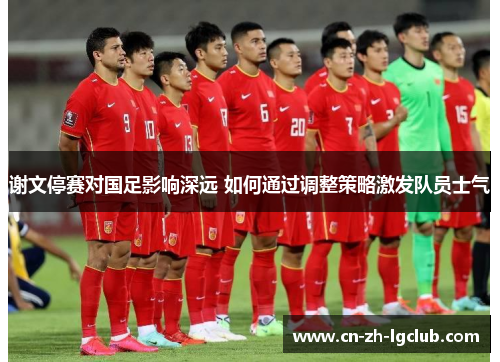 谢文停赛对国足影响深远 如何通过调整策略激发队员士气