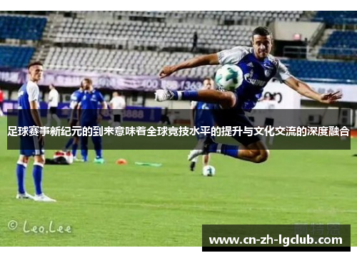 足球赛事新纪元的到来意味着全球竞技水平的提升与文化交流的深度融合