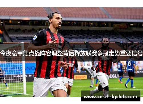 今夜意甲焦点战阵容调整背后释放联赛争冠走势重要信号